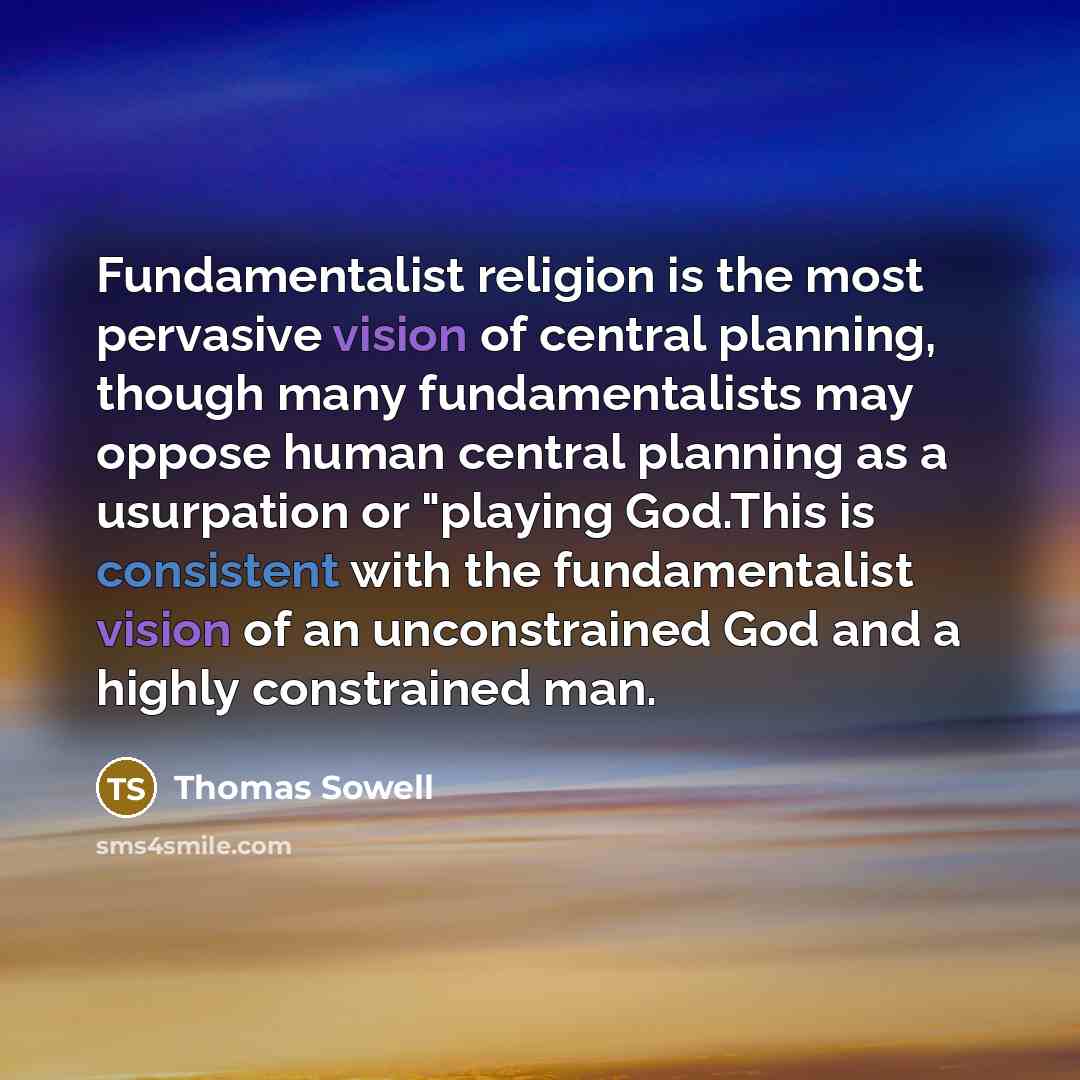 “Fundamentalist religion is the most pervasive vision of central planning, though many fundamentalists may oppose human central planning as a usurpation or "playing God.This is consistent with the fundamentalist vision of an unconstrained God and a highly constrained man.” quote by Thomas Sowell