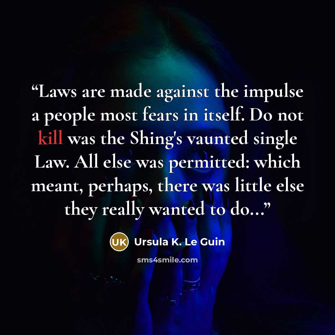 “Laws are made against the impulse a people most fears in itself. Do not kill was the Shing's vaunted single Law. All else was permitted: which meant, perhaps, there was little else they really wanted to do...” quote by Ursula K. Le Guin