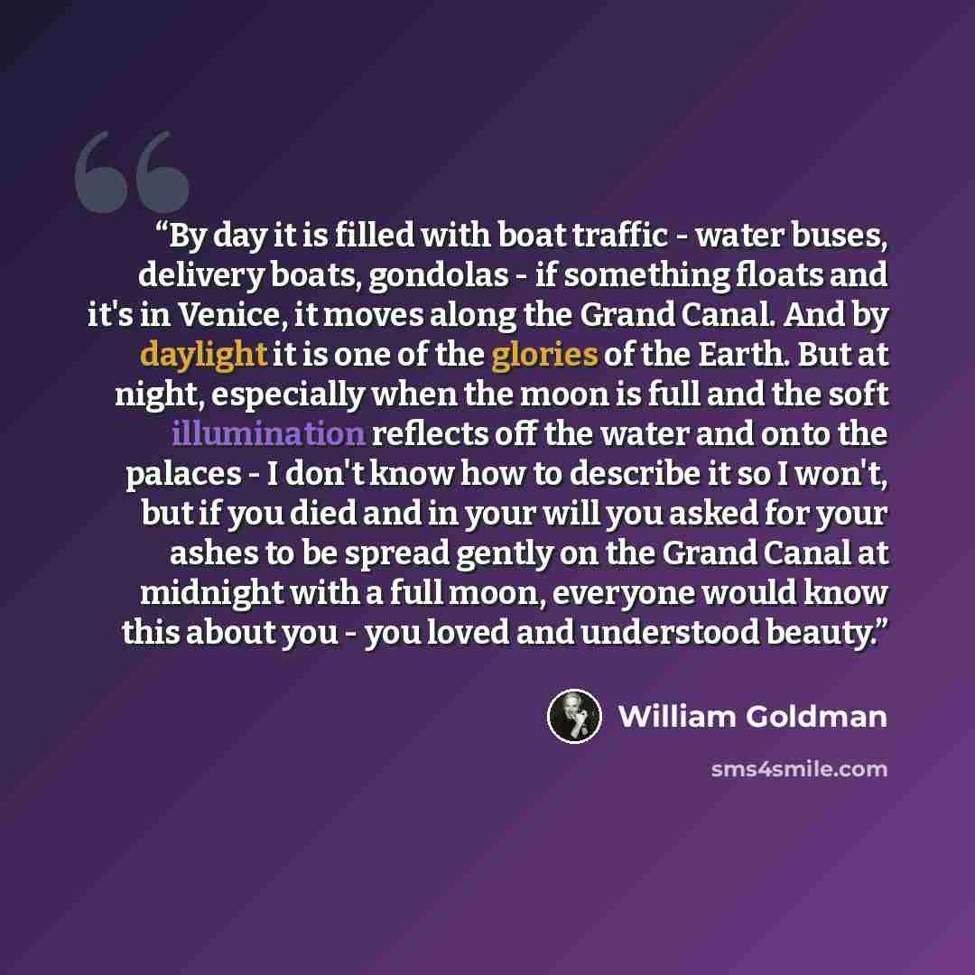 “﻿By day it is filled with boat traffic - water buses, delivery boats, gondolas - if something floats and it's in Venice, it moves along the Grand Canal. And by daylight it is one of the glories of the Earth. But at night, especially when the moon is full and the soft illumination reflects off the…” quote by William Goldman