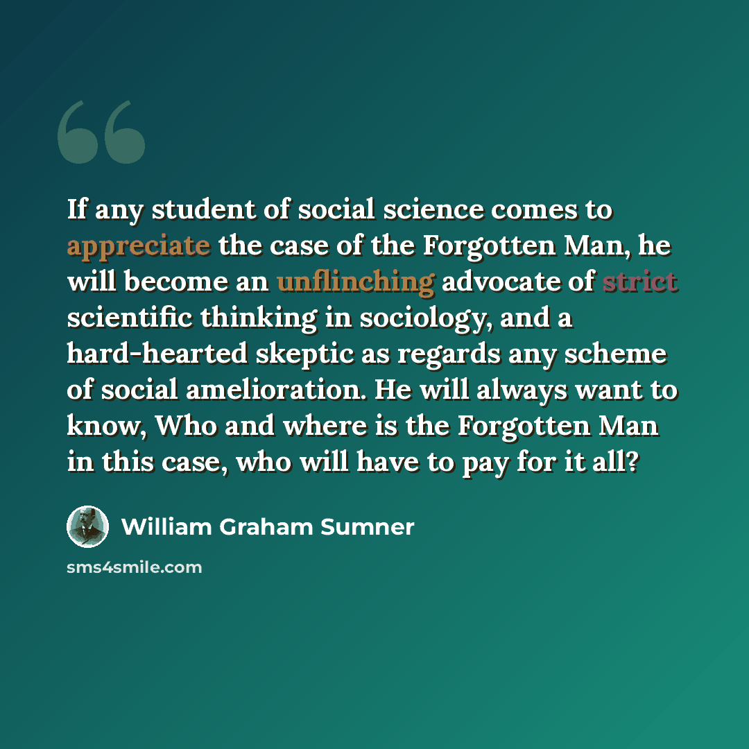 “If any student of social science comes to appreciate the case of the Forgotten Man, he will become an unflinching advocate of strict scientific thinking in sociology, and a hard-hearted skeptic as regards any scheme of social amelioration. He will always want to know, Who and where is the…” quote by William Graham Sumner