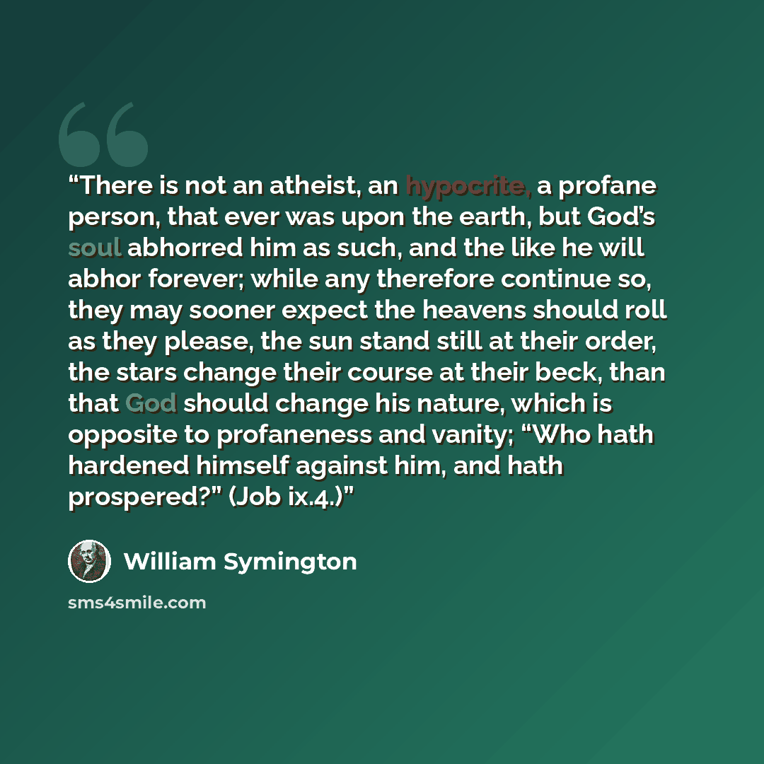 “There is not an atheist, an hypocrite, a profane person, that ever was upon the earth, but God’s soul abhorred him as such, and the like he will abhor forever; while any therefore continue so, they may sooner expect the heavens should roll as they please, the sun stand still at their order, the…” quote by William Symington