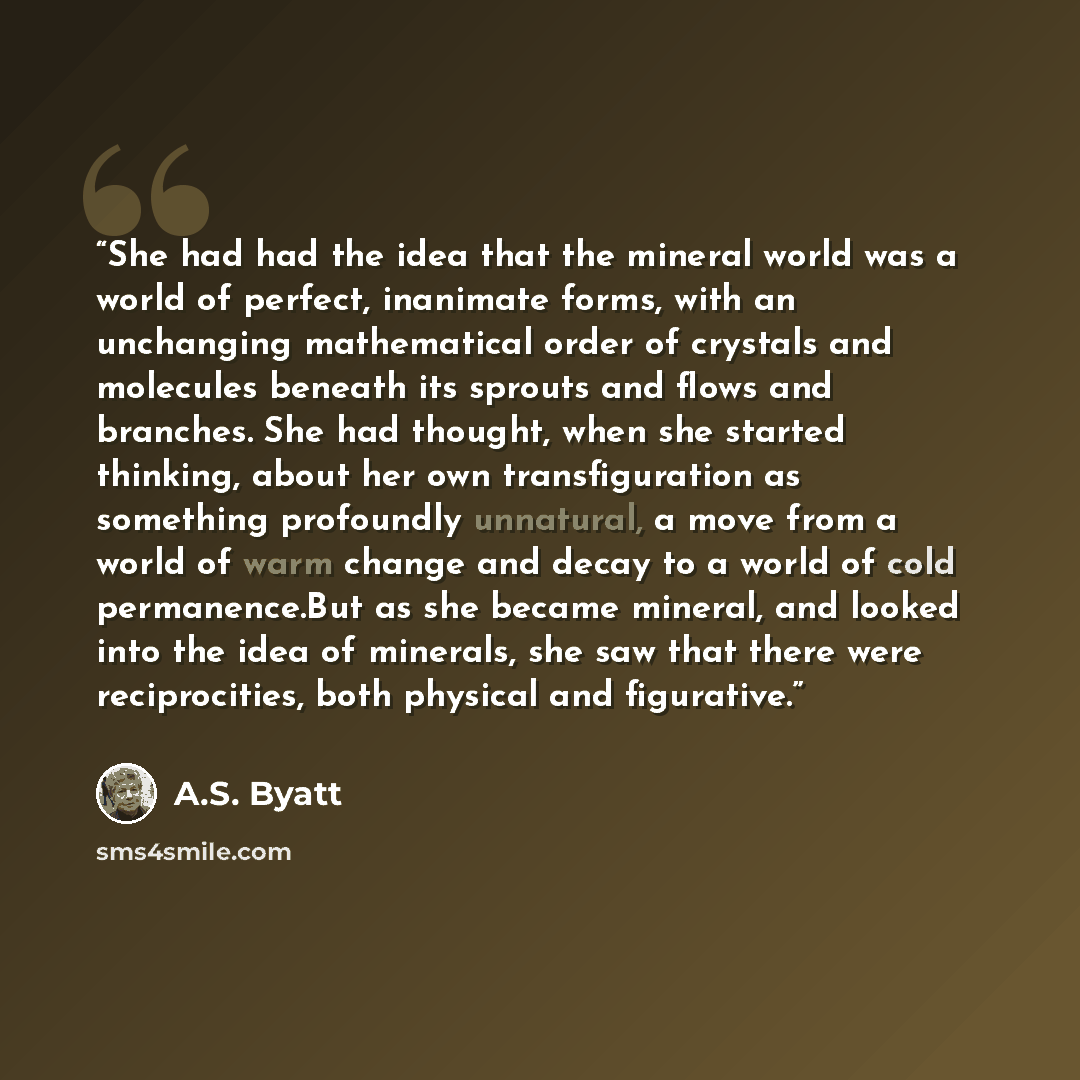 “She had had the idea that the mineral world was a world of perfect, inanimate forms, with an unchanging mathematical order of crystals and molecules beneath its sprouts and flows and branches. She had thought, when she started thinking, about her own transfiguration as something profoundly…” quote by A.S. Byatt