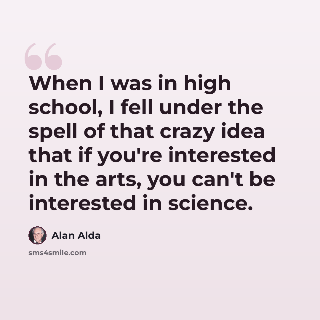 “When I was in high school, I fell under the spell of that crazy idea that if you're interested in the arts, you can't be interested in science.” quote by Alan Alda