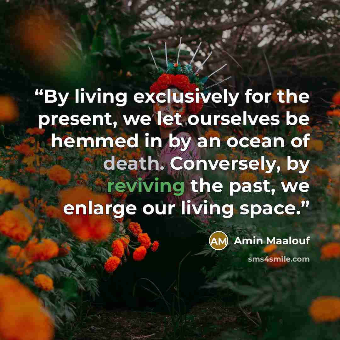 “By living exclusively for the present, we let ourselves be hemmed in by an ocean of death. Conversely, by reviving the past, we enlarge our living space.” quote by Amin Maalouf