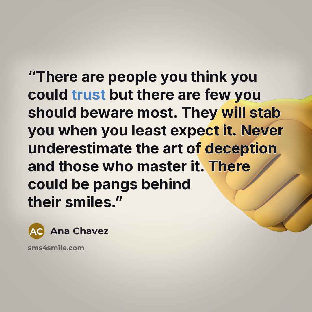 “There are people you think you could trust but there are few you should beware most. They will stab you when you least expect it. Never underestimate the art of deception and those who master it. There could be pangs behind their smiles.” quote by Ana Chavez