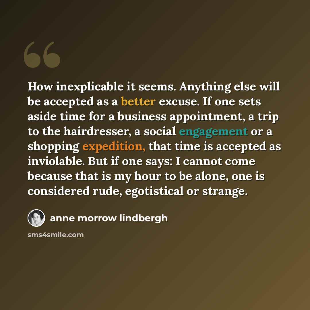 “How inexplicable it seems. Anything else will be accepted as a better excuse. If one sets aside time for a business appointment, a trip to the hairdresser, a social engagement or a shopping expedition, that time is accepted as inviolable. But if one says: I cannot come because that is my hour to…” quote by Anne Morrow Lindbergh