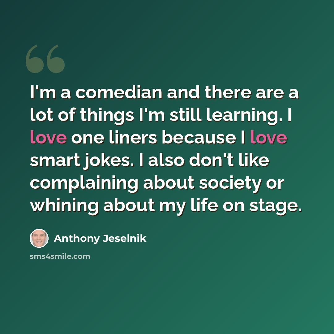 “I'm a comedian and there are a lot of things I'm still learning. I love one liners because I love smart jokes. I also don't like complaining about society or whining about my life on stage.” quote by Anthony Jeselnik
