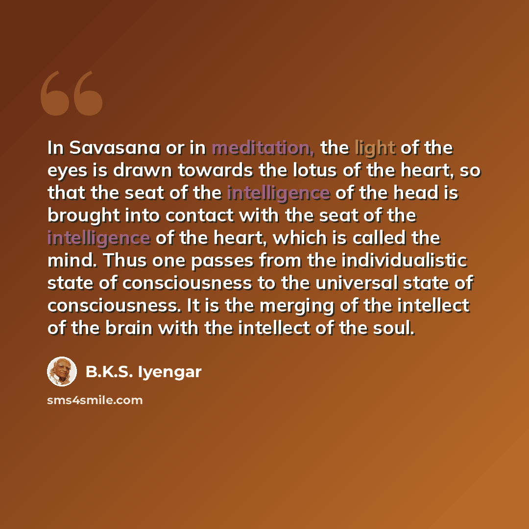 “In Savasana or in meditation, the light of the eyes is drawn towards the lotus of the heart, so that the seat of the intelligence of the head is brought into contact with the seat of the intelligence of the heart, which is called the mind. Thus one passes from the individualistic state of…” quote by B.K.S. Iyengar
