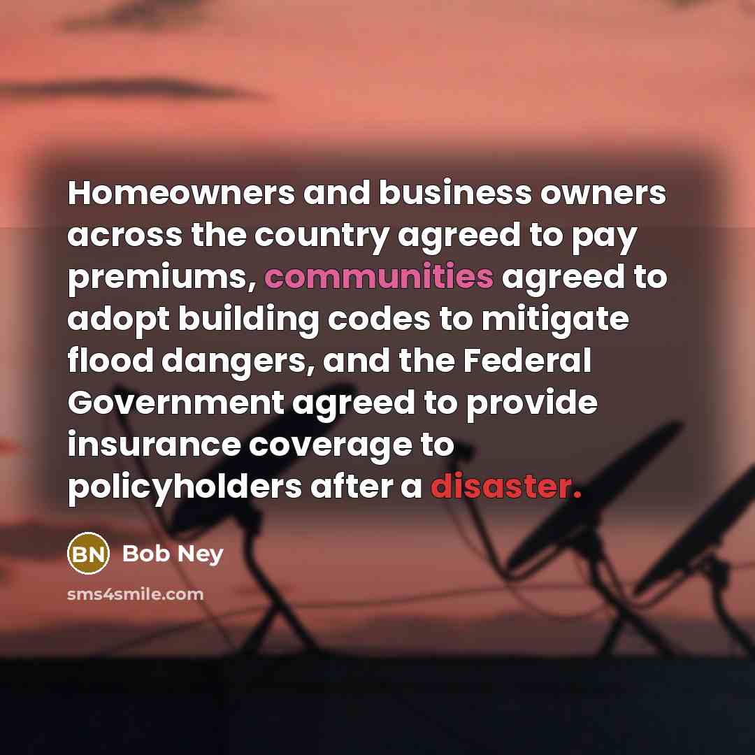 “Homeowners and business owners across the country agreed to pay premiums, communities agreed to adopt building codes to mitigate flood dangers, and the Federal Government agreed to provide insurance coverage to policyholders after a disaster.” quote by Bob Ney