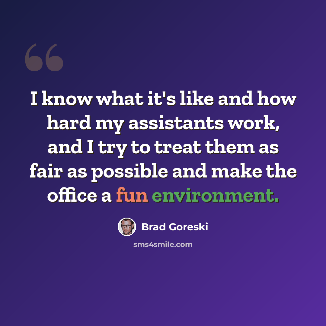 “I know what it's like and how hard my assistants work, and I try to treat them as fair as possible and make the office a fun environment.” quote by Brad Goreski