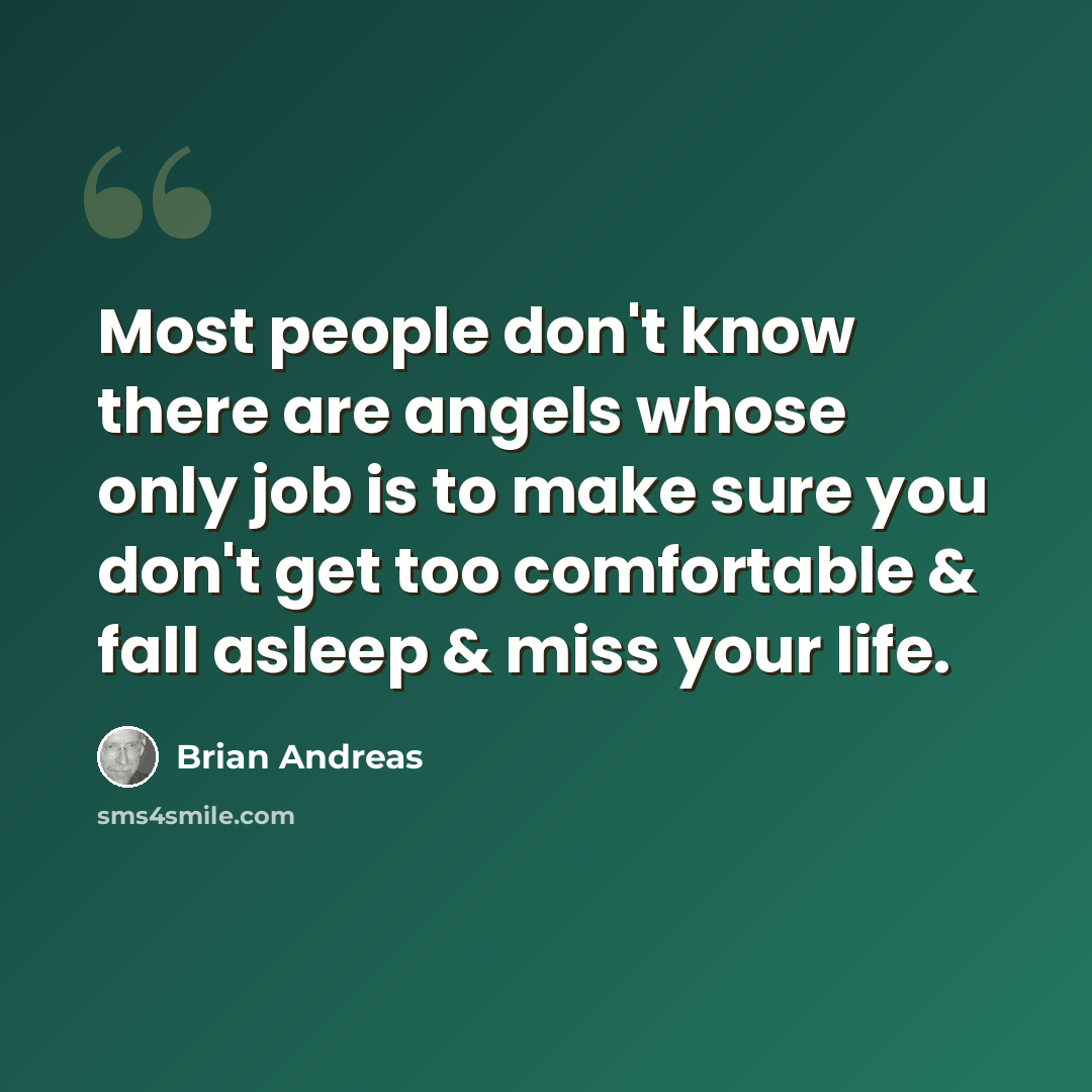 “Most people don't know there are angels whose only job is to make sure you don't get too comfortable & fall asleep & miss your life.” quote by Brian Andreas