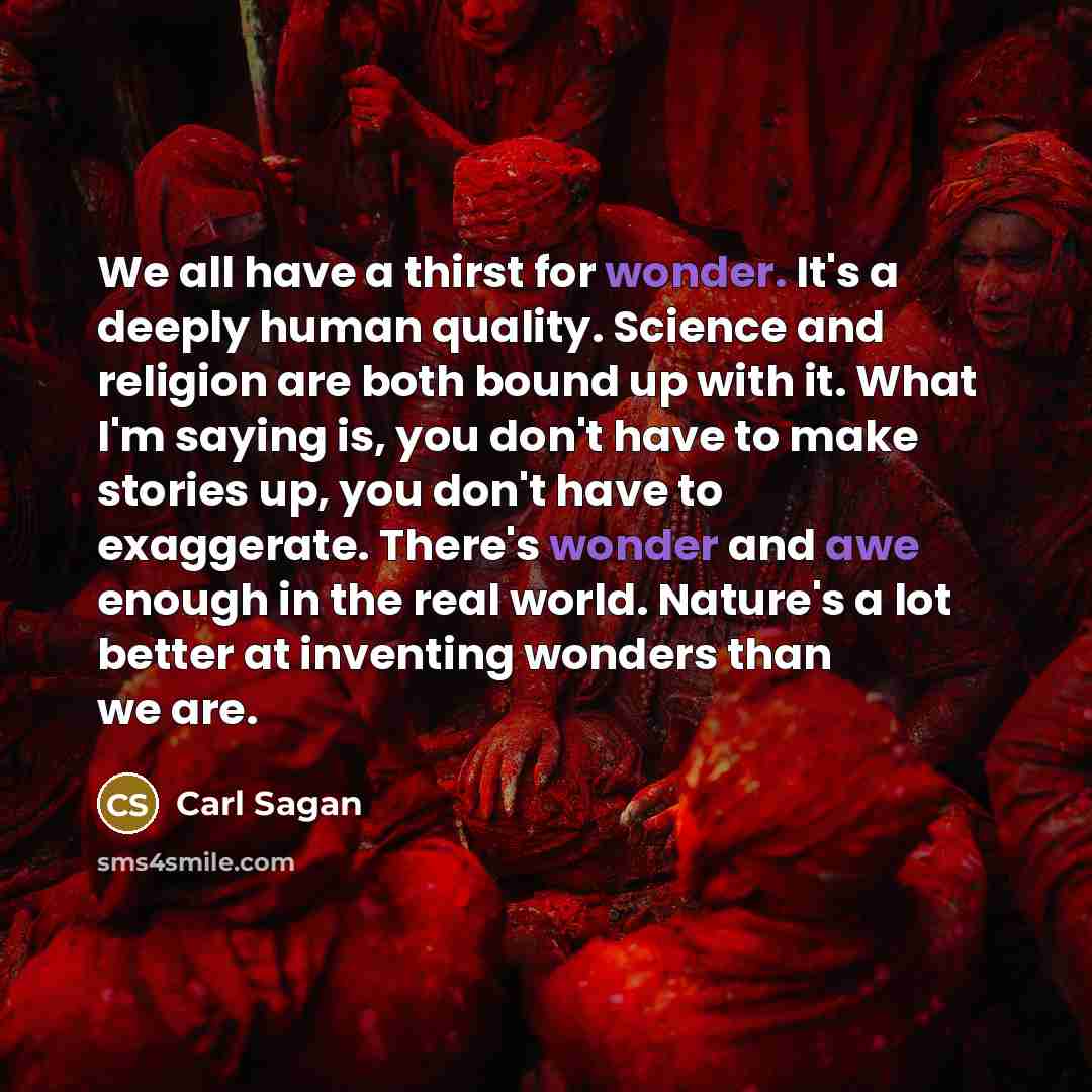 “We all have a thirst for wonder. It's a deeply human quality. Science and religion are both bound up with it. What I'm saying is, you don't have to make stories up, you don't have to exaggerate. There's wonder and awe enough in the real world. Nature's a lot better at inventing wonders than we are.” quote by Carl Sagan