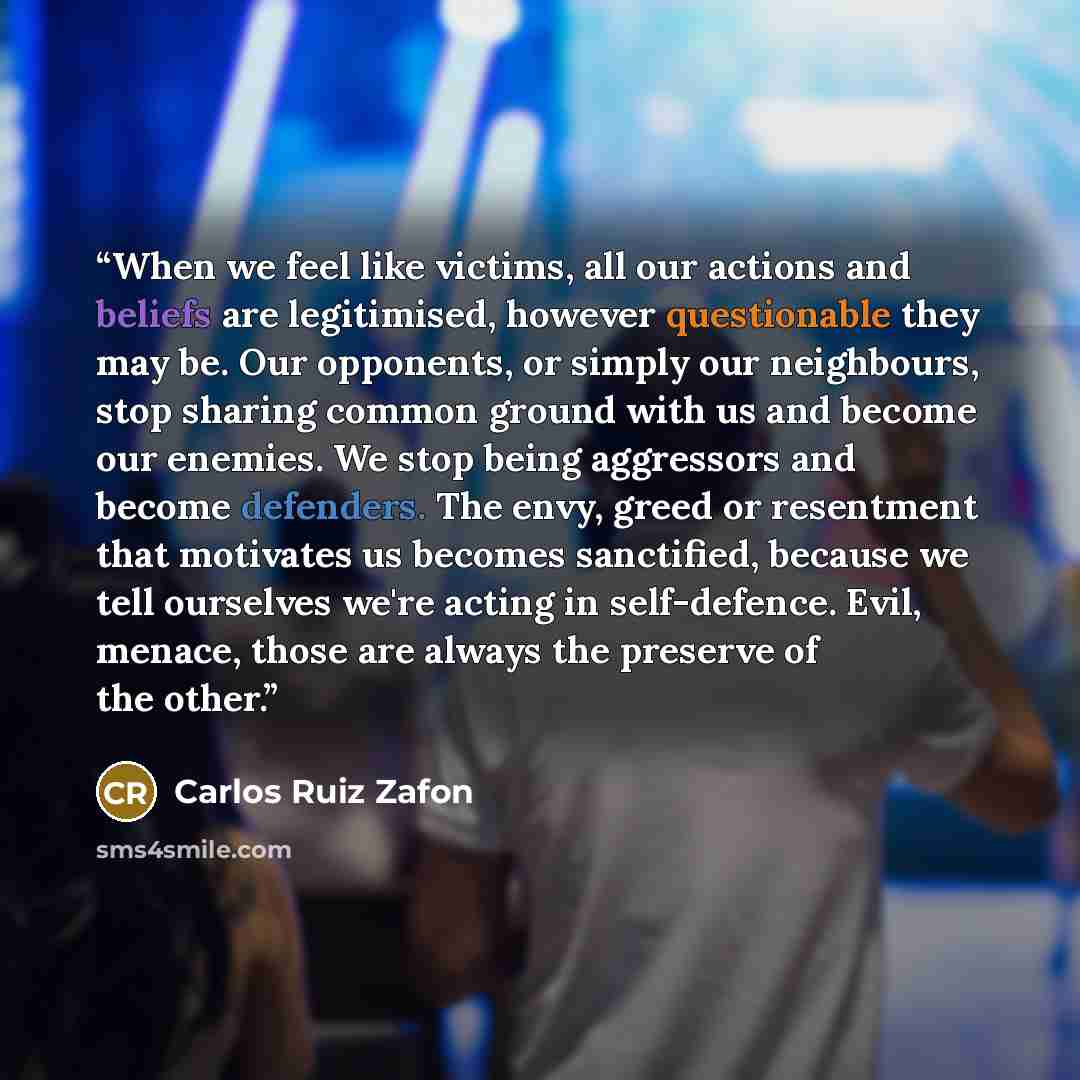 “When we feel like victims, all our actions and beliefs are legitimised, however questionable they may be. Our opponents, or simply our neighbours, stop sharing common ground with us and become our enemies. We stop being aggressors and become defenders. The envy, greed or resentment that motivates…” quote by Carlos Ruiz Zafón