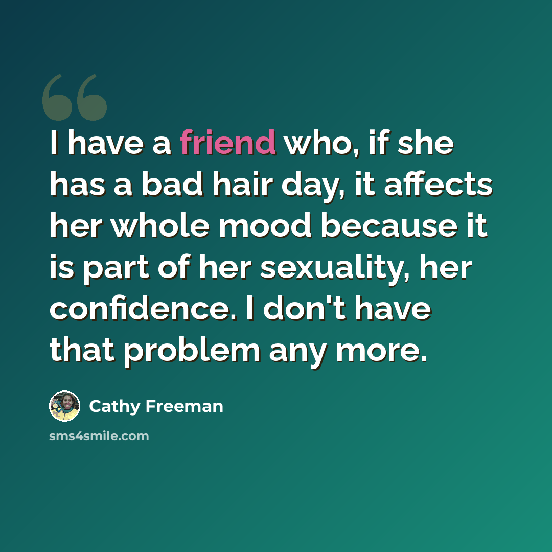 “I have a friend who, if she has a bad hair day, it affects her whole mood because it is part of her sexuality, her confidence. I don't have that problem any more.” quote by Cathy Freeman