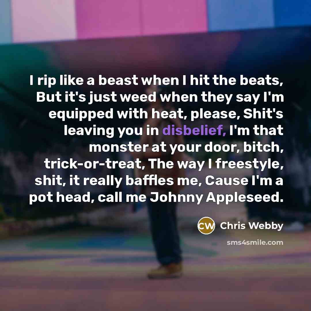 “I rip like a beast when I hit the beats, But it's just weed when they say I'm equipped with heat, please, Shit's leaving you in disbelief, I'm that monster at your door, bitch, trick-or-treat, The way I freestyle, shit, it really baffles me, Cause I'm a pot head, call me Johnny Appleseed.” quote by Chris Webby