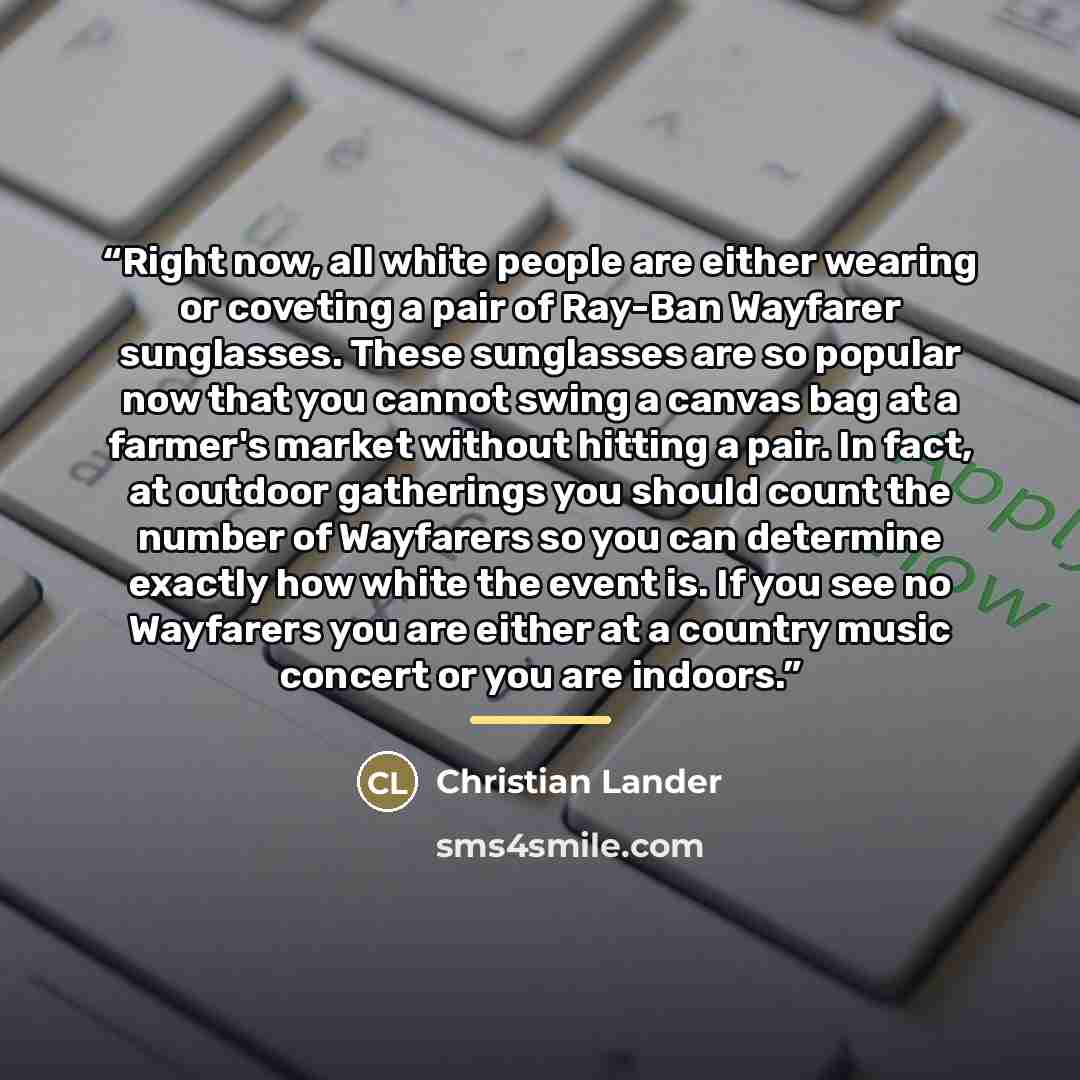 “Right now, all white people are either wearing or coveting a pair of Ray-Ban Wayfarer sunglasses. These sunglasses are so popular now that you cannot swing a canvas bag at a farmer's market without hitting a pair. In fact, at outdoor gatherings you should count the number of Wayfarers so you can…” quote by Christian Lander