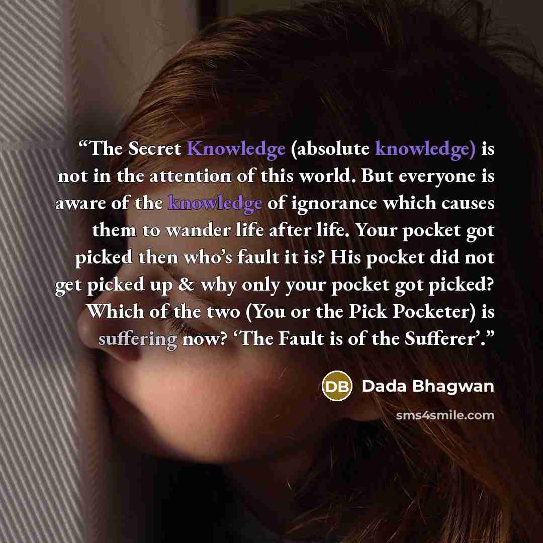 “The Secret Knowledge (absolute knowledge) is not in the attention of this world. But everyone is aware of the knowledge of ignorance which causes them to wander life after life. Your pocket got picked then who’s fault it is? His pocket did not get picked up & why only your pocket got picked? Which…” quote by Dada Bhagwan