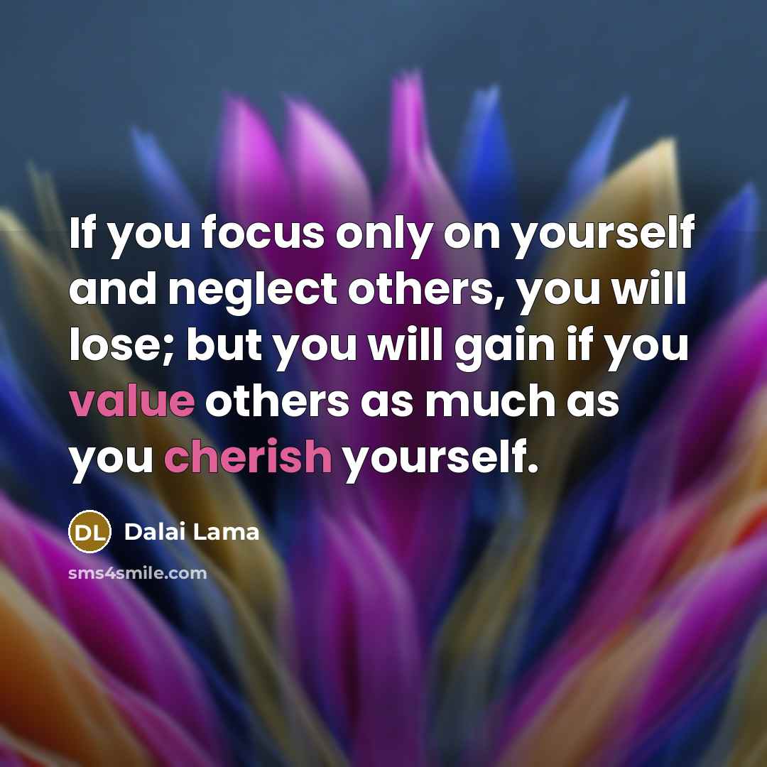 “If you focus only on yourself and neglect others, you will lose; but you will gain if you value others as much as you cherish yourself.” quote by Dalai Lama