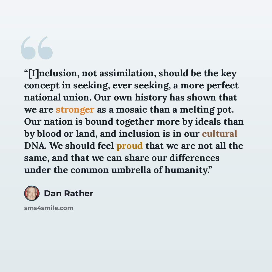 “[I]nclusion, not assimilation, should be the key concept in seeking, ever seeking, a more perfect national union. Our own history has shown that we are stronger as a mosaic than a melting pot. Our nation is bound together more by ideals than by blood or land, and inclusion is in our cultural DNA…” quote by Dan Rather