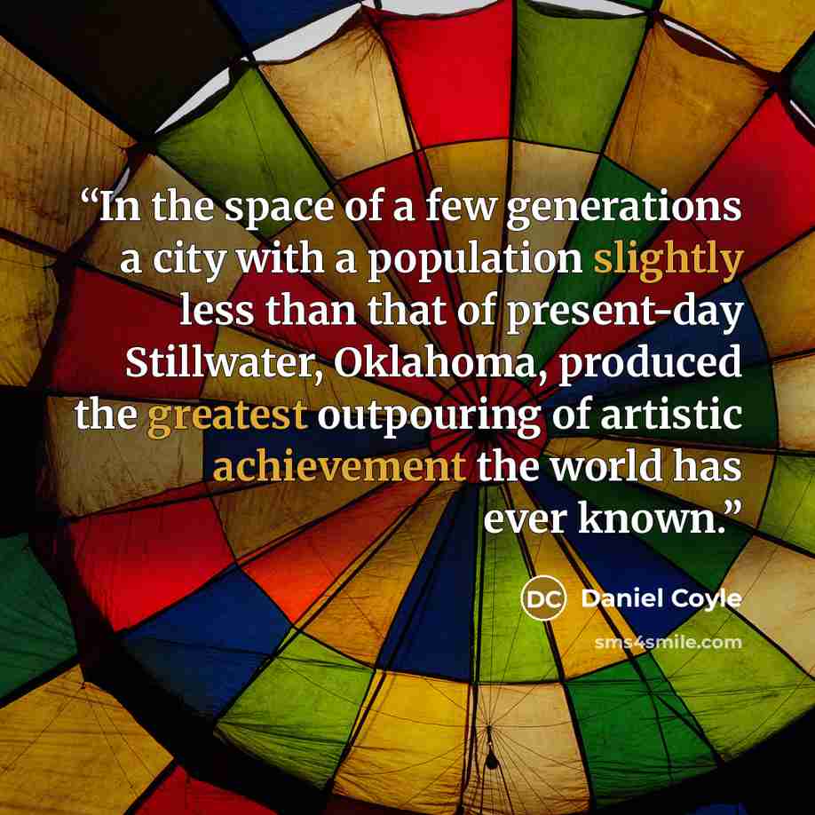 “In the space of a few generations a city with a population slightly less than that of present-day Stillwater, Oklahoma, produced the greatest outpouring of artistic achievement the world has ever known.” quote by Daniel Coyle