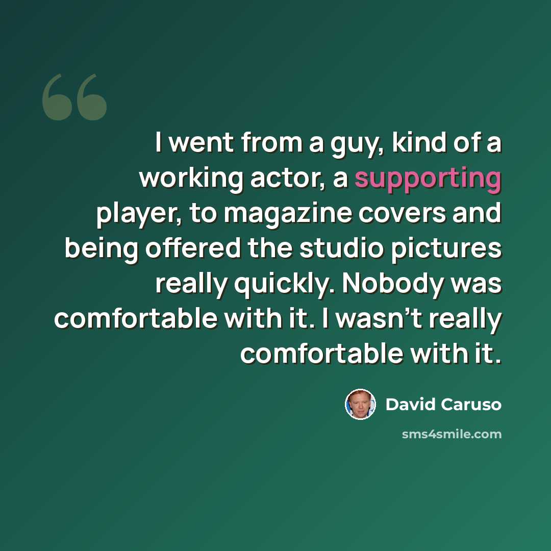 “I went from a guy, kind of a working actor, a supporting player, to magazine covers and being offered the studio pictures really quickly. Nobody was comfortable with it. I wasn't really comfortable with it.” quote by David Caruso