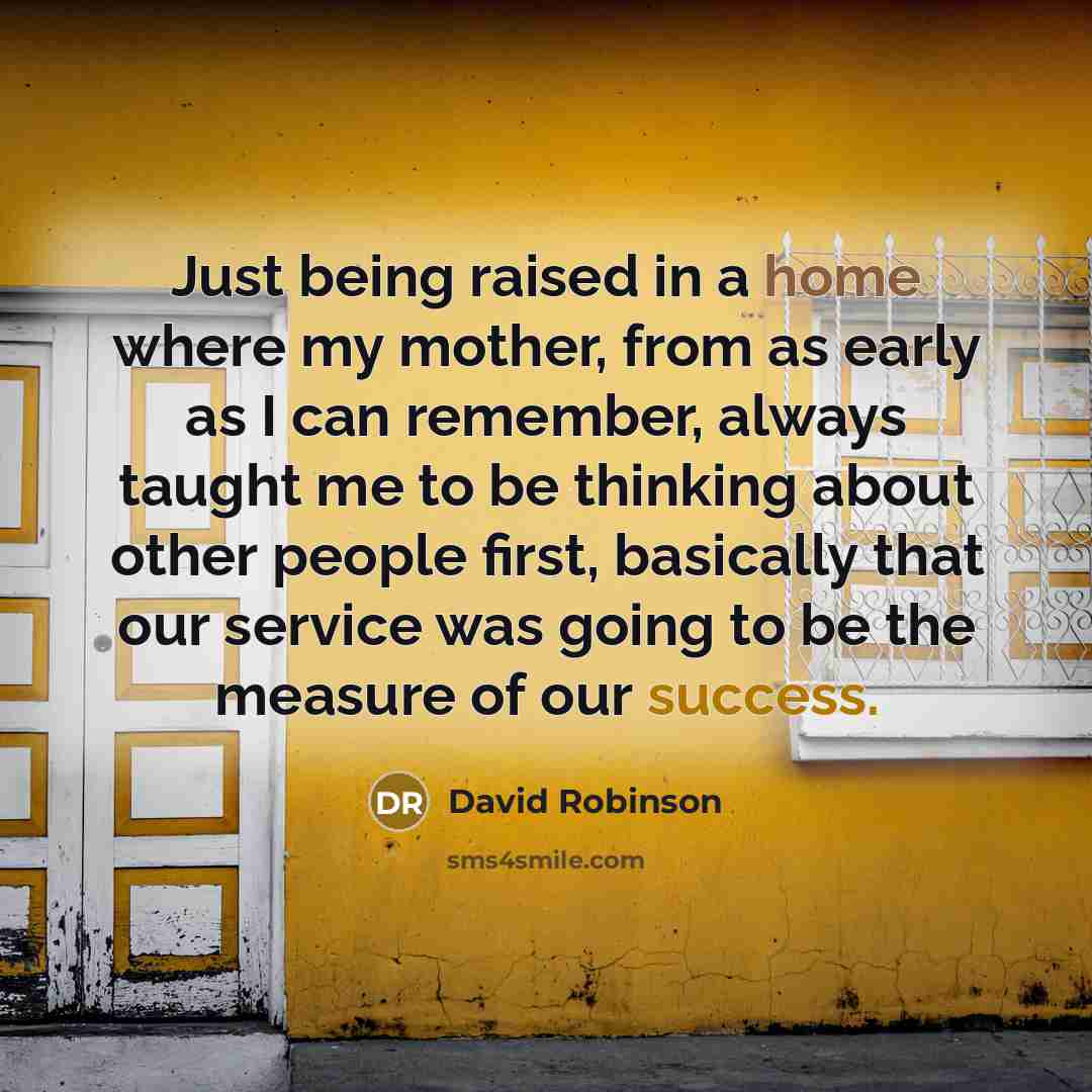 “Just being raised in a home where my mother, from as early as I can remember, always taught me to be thinking about other people first, basically that our service was going to be the measure of our success.” quote by David Robinson