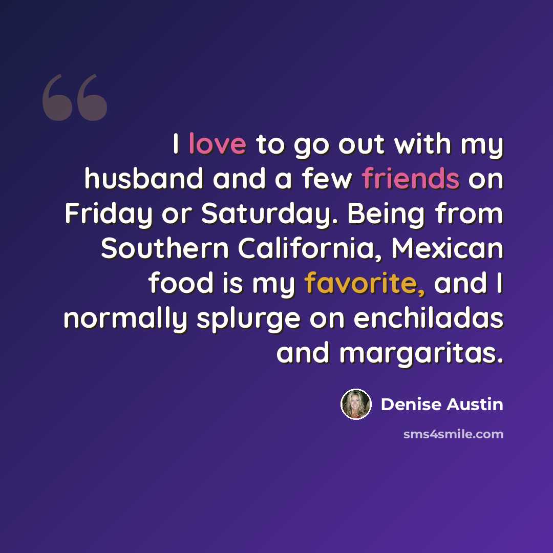 “I love to go out with my husband and a few friends on Friday or Saturday. Being from Southern California, Mexican food is my favorite, and I normally splurge on enchiladas and margaritas.” quote by Denise Austin