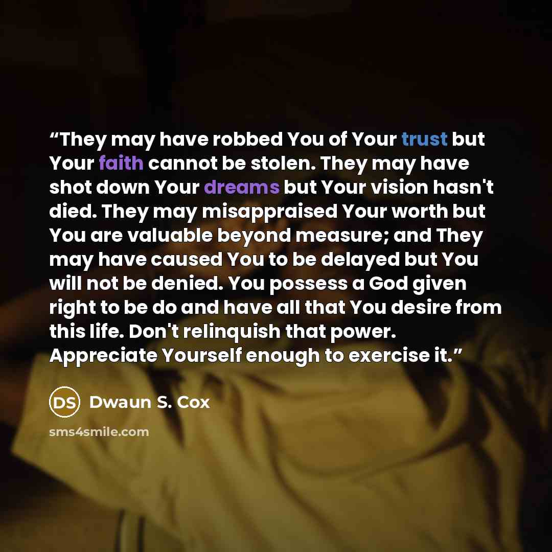 “They may have robbed You of Your trust but Your faith cannot be stolen. They may have shot down Your dreams but Your vision hasn't died. They may misappraised Your worth but You are valuable beyond measure; and They may have caused You to be delayed but You will not be denied. You possess a God…” quote by Dwaun S. Cox