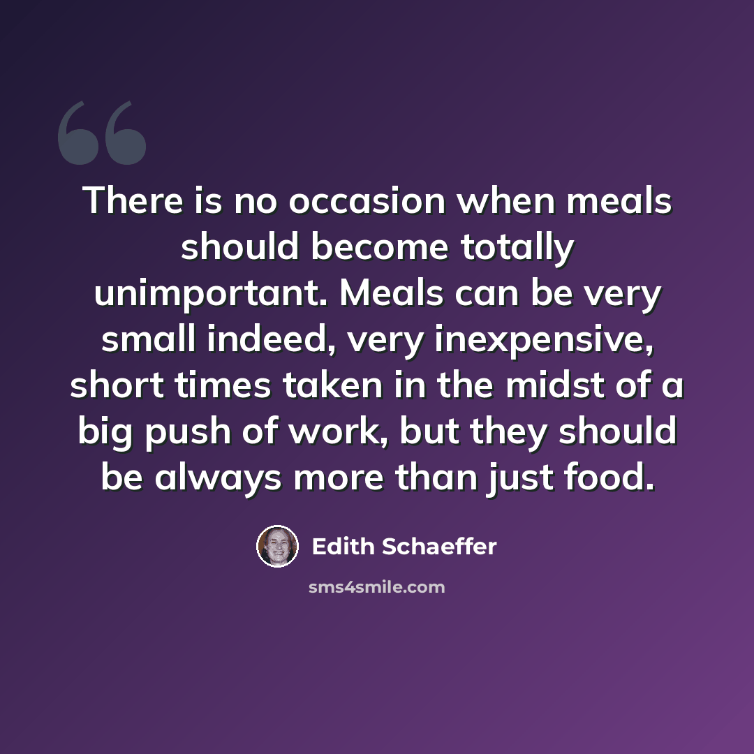 “There is no occasion when meals should become totally unimportant. Meals can be very small indeed, very inexpensive, short times taken in the midst of a big push of work, but they should be always more than just food.” quote by Edith Schaeffer