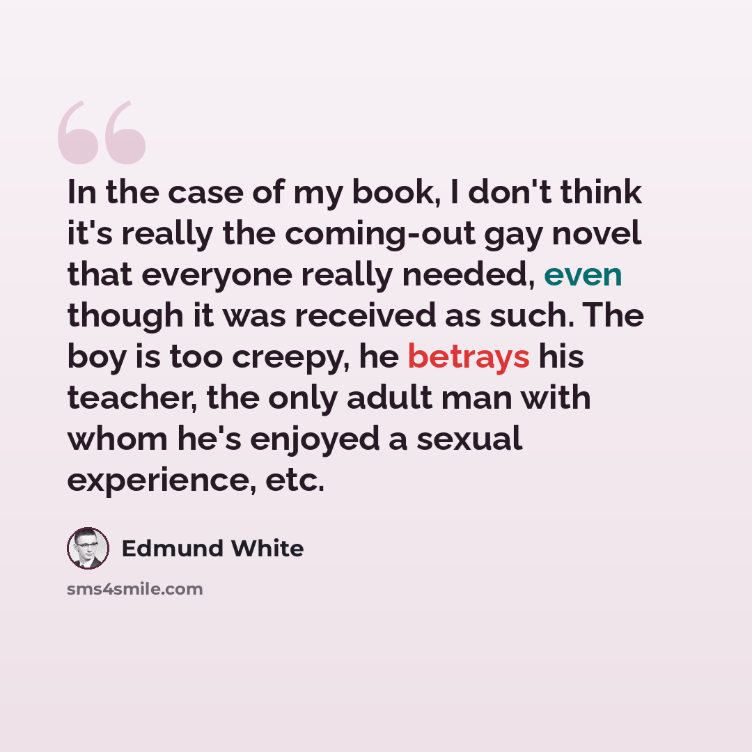 “In the case of my book, I don't think it's really the coming-out gay novel that everyone really needed, even though it was received as such. The boy is too creepy, he betrays his teacher, the only adult man with whom he's enjoyed a sexual experience, etc.” quote by Edmund White