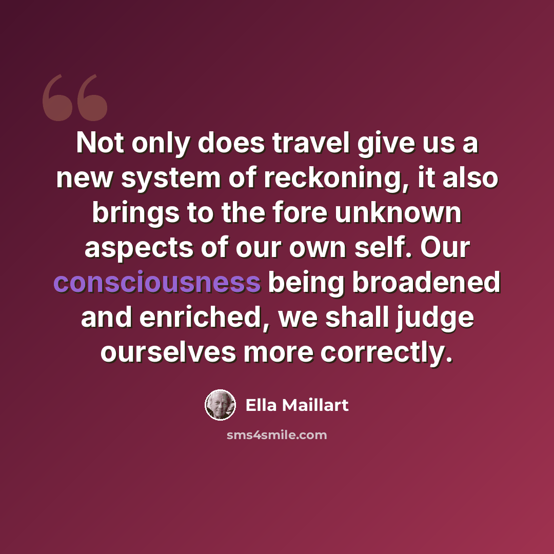 “Not only does travel give us a new system of reckoning, it also brings to the fore unknown aspects of our own self. Our consciousness being broadened and enriched, we shall judge ourselves more correctly.” quote by Ella Maillart