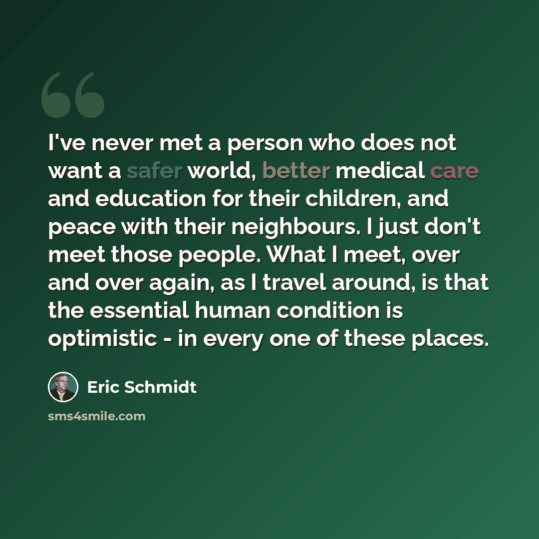 “I've never met a person who does not want a safer world, better medical care and education for their children, and peace with their neighbours. I just don't meet those people. What I meet, over and over again, as I travel around, is that the essential human condition is optimistic - in every one…” quote by Eric Schmidt