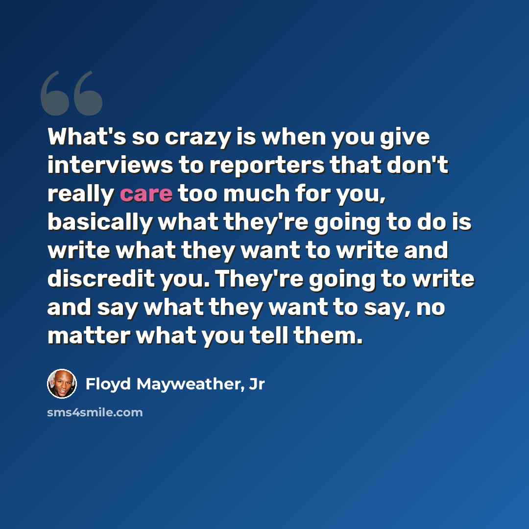 “What's so crazy is when you give interviews to reporters that don't really care too much for you, basically what they're going to do is write what they want to write and discredit you. They're going to write and say what they want to say, no matter what you tell them.” quote by Floyd Mayweather, Jr
