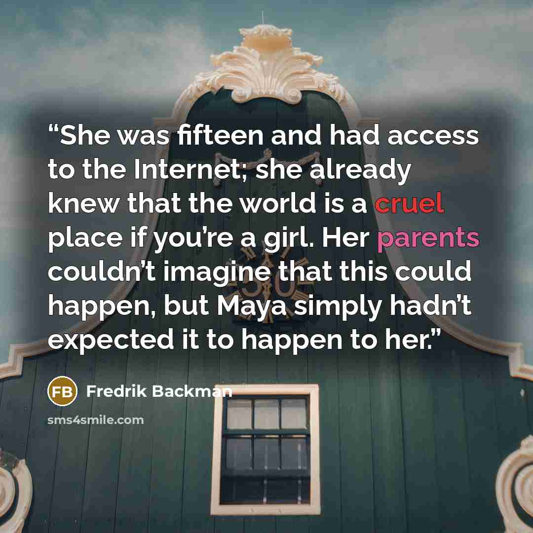 “She was fifteen and had access to the Internet; she already knew that the world is a cruel place if you’re a girl. Her parents couldn’t imagine that this could happen, but Maya simply hadn’t expected it to happen to her.” quote by Fredrik Backman