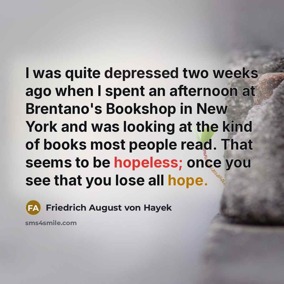 “I was quite depressed two weeks ago when I spent an afternoon at Brentano's Bookshop in New York and was looking at the kind of books most people read. That seems to be hopeless; once you see that you lose all hope.” quote by Friedrich August von Hayek