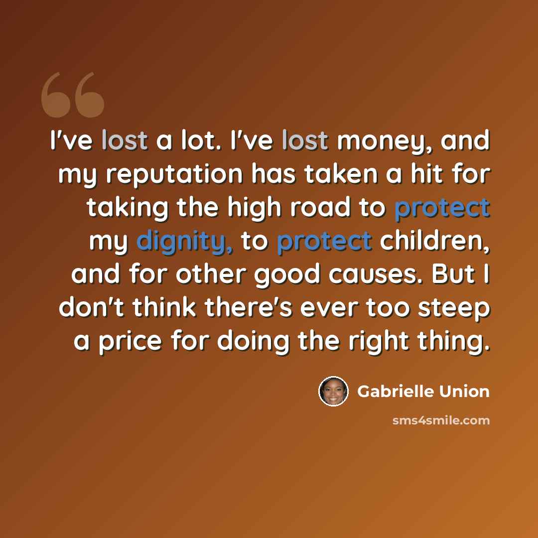 “I've lost a lot. I've lost money, and my reputation has taken a hit for taking the high road to protect my dignity, to protect children, and for other good causes. But I don't think there's ever too steep a price for doing the right thing.” quote by Gabrielle Union