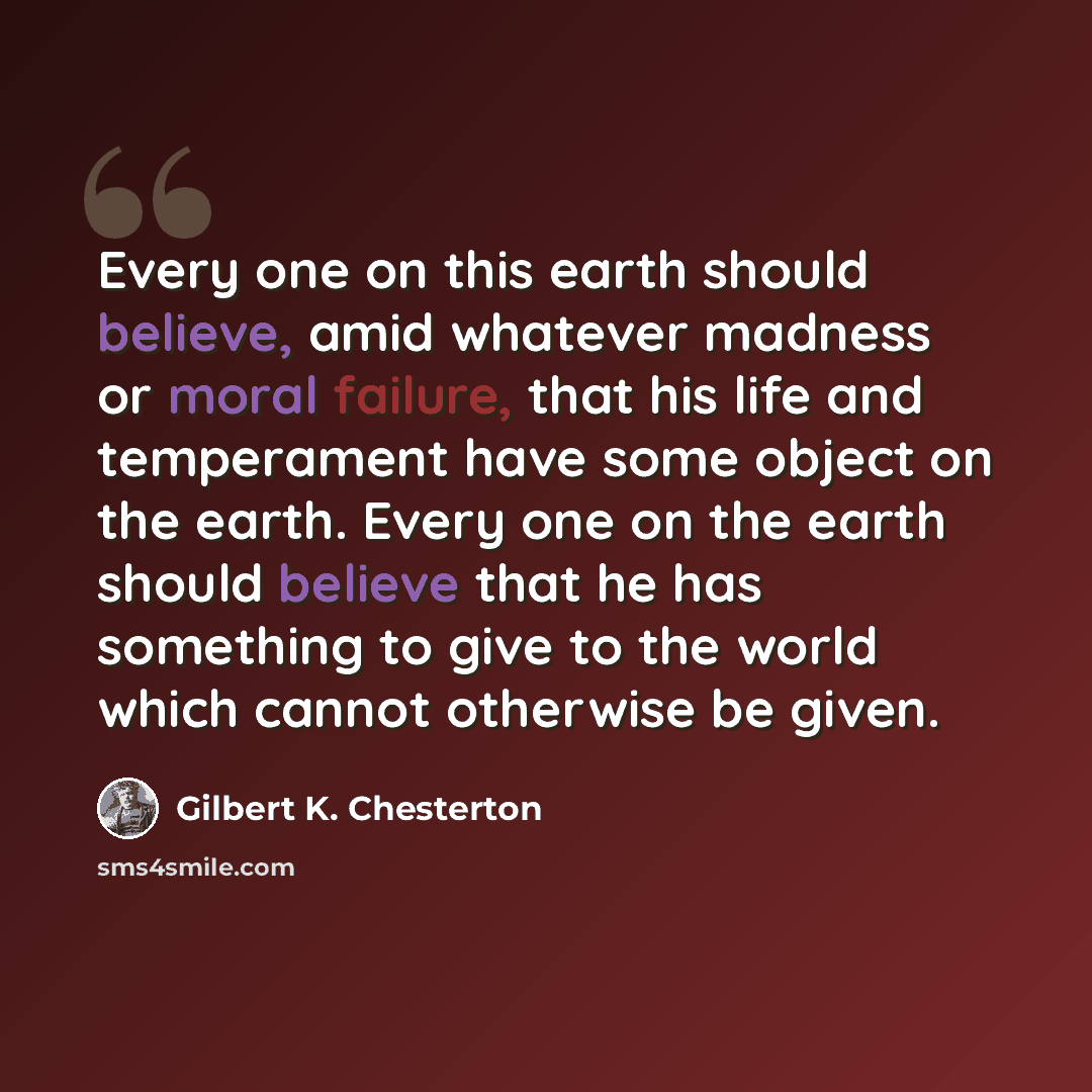 “Every one on this earth should believe, amid whatever madness or moral failure, that his life and temperament have some object on the earth. Every one on the earth should believe that he has something to give to the world which cannot otherwise be given.” quote by Gilbert K. Chesterton