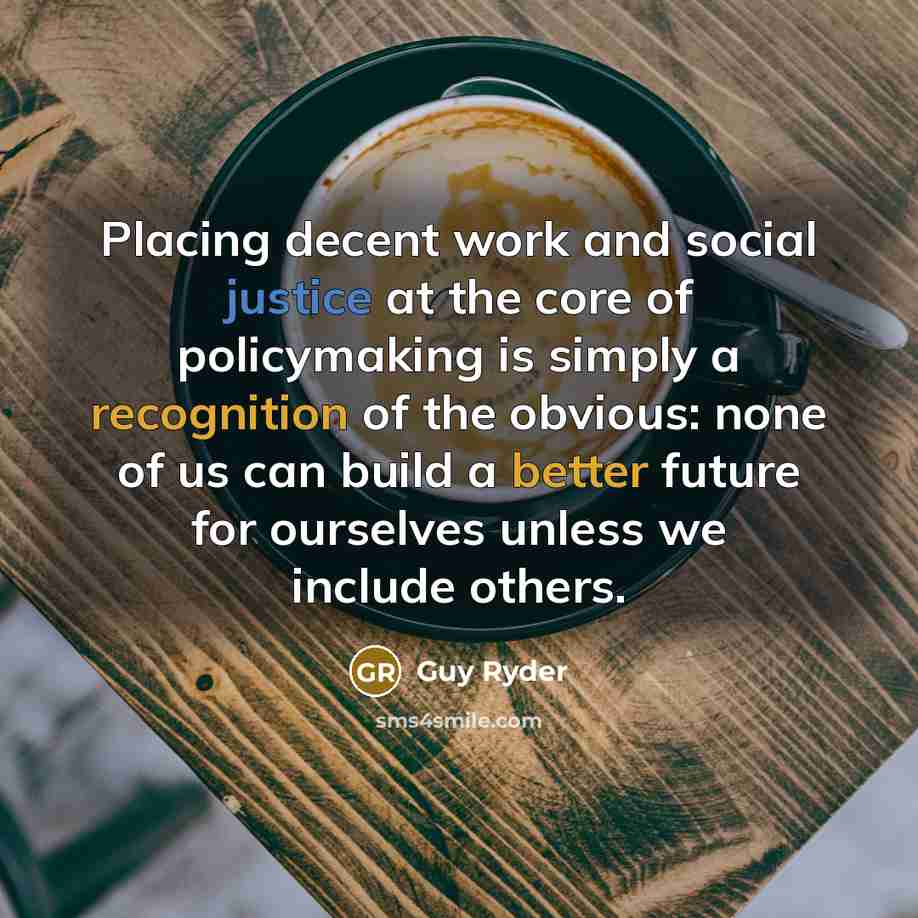“Placing decent work and social justice at the core of policymaking is simply a recognition of the obvious: none of us can build a better future for ourselves unless we include others.” quote by Guy Ryder
