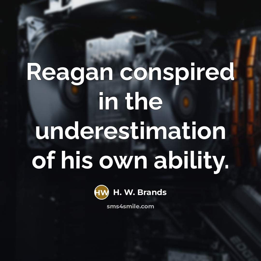 “Reagan conspired in the underestimation of his own ability.” quote by H. W. Brands
