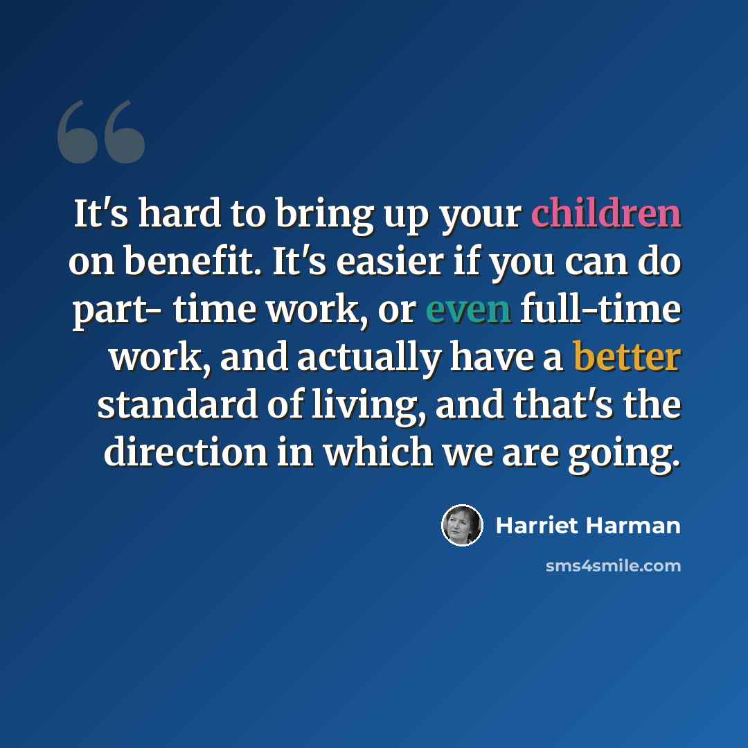 “It's hard to bring up your children on benefit. It's easier if you can do part- time work, or even full-time work, and actually have a better standard of living, and that's the direction in which we are going.” quote by Harriet Harman