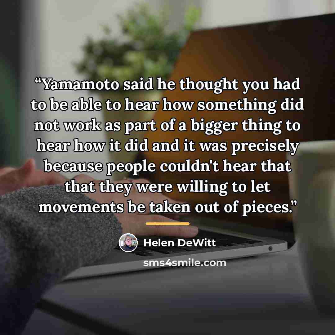“Yamamoto said he thought you had to be able to hear how something did not work as part of a bigger thing to hear how it did and it was precisely because people couldn't hear that that they were willing to let movements be taken out of pieces.” quote by Helen DeWitt