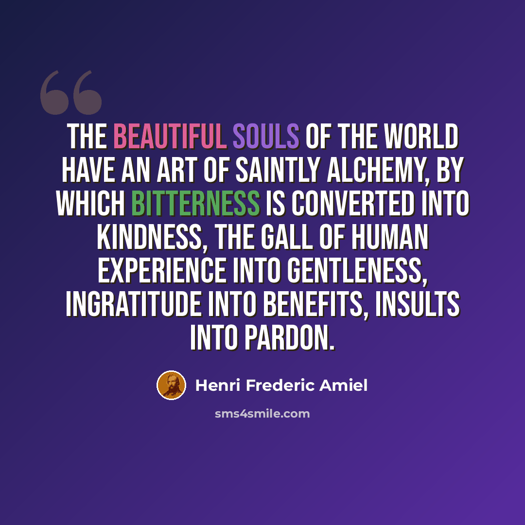 “The beautiful souls of the world have an art of saintly alchemy, by which bitterness is converted into kindness, the gall of human experience into gentleness, ingratitude into benefits, insults into pardon.” quote by Henri Frederic Amiel