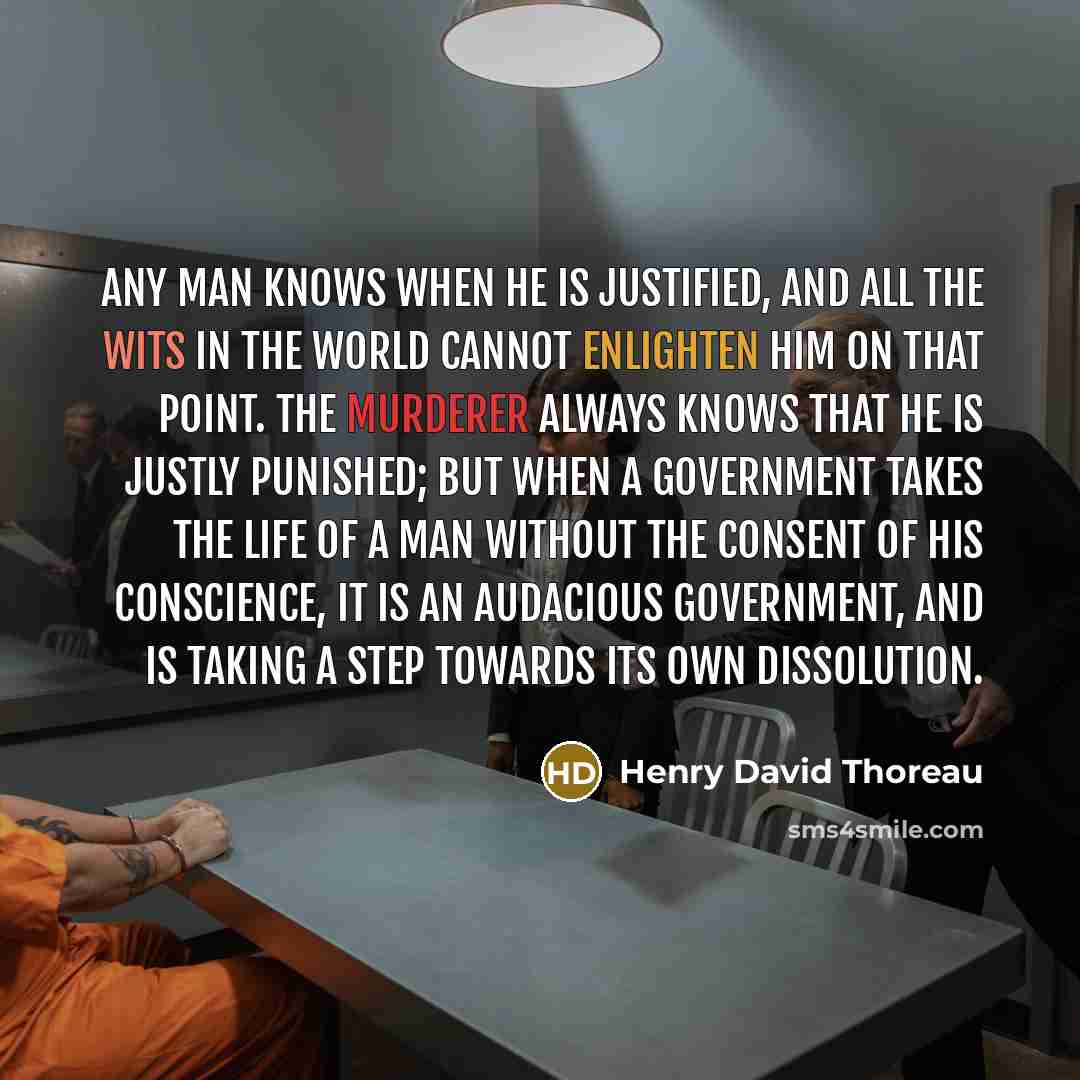 “Any man knows when he is justified, and all the wits in the world cannot enlighten him on that point. The murderer always knows that he is justly punished; but when a government takes the life of a man without the consent of his conscience, it is an audacious government, and is taking a step…” quote by Henry David Thoreau