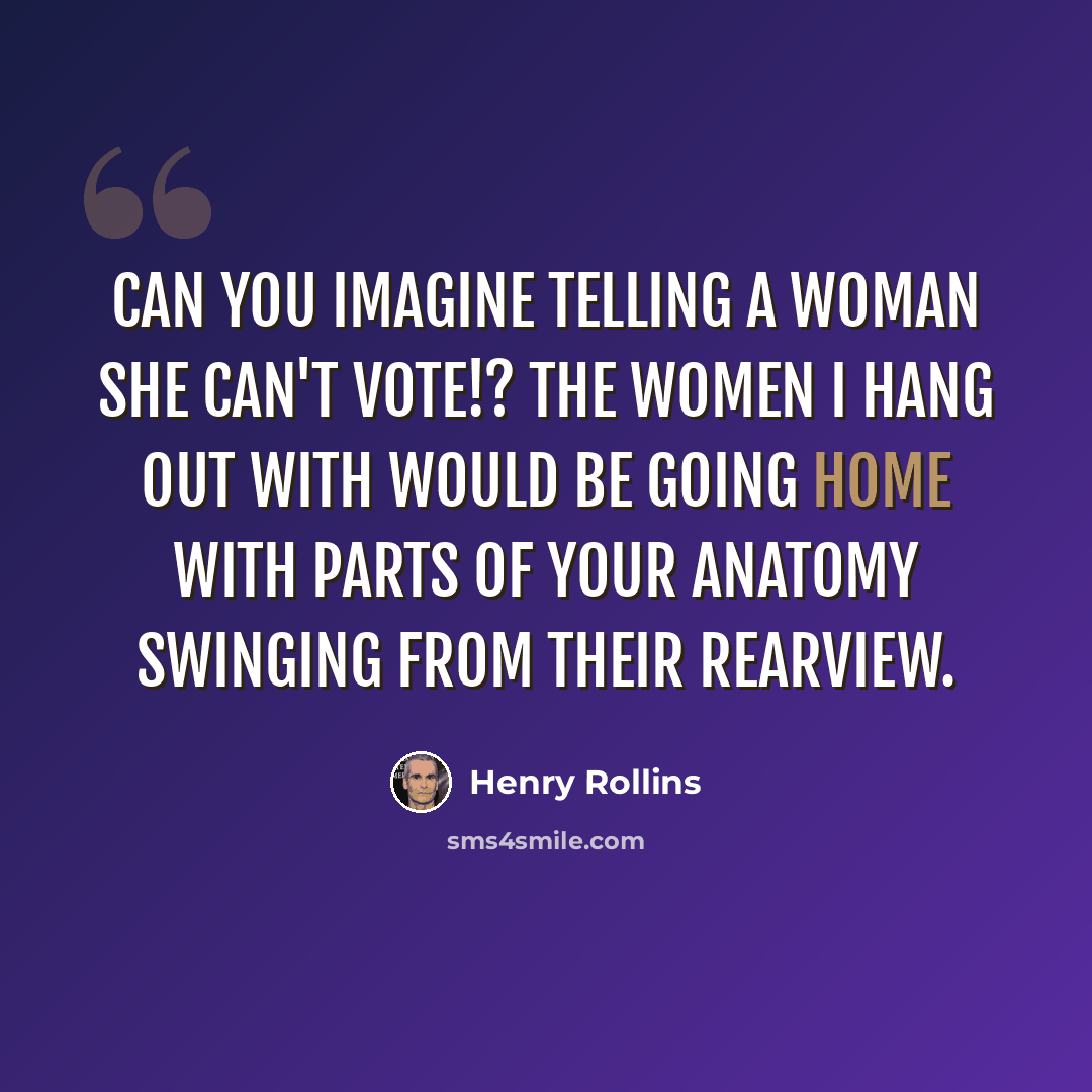 “Can you imagine telling a woman she can't vote!? The women I hang out with would be going home with parts of your anatomy swinging from their rearview.” quote by Henry Rollins