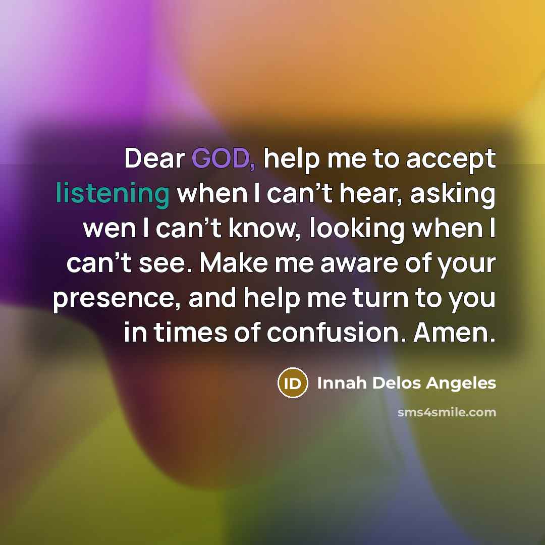 “Dear GOD, help me to accept listening when I can't hear, asking wen I can't know, looking when I can't see. Make me aware of your presence, and help me turn to you in times of confusion. Amen.” quote by Innah Delos Angeles