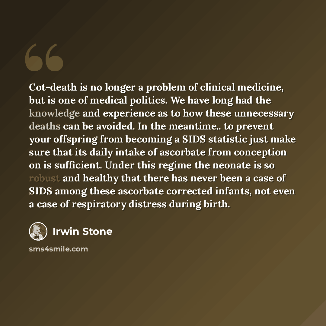 “Cot-death is no longer a problem of clinical medicine, but is one of medical politics. We have long had the knowledge and experience as to how these unnecessary deaths can be avoided. In the meantime.. to prevent your offspring from becoming a SIDS statistic just make sure that its daily intake of…” quote by Irwin Stone