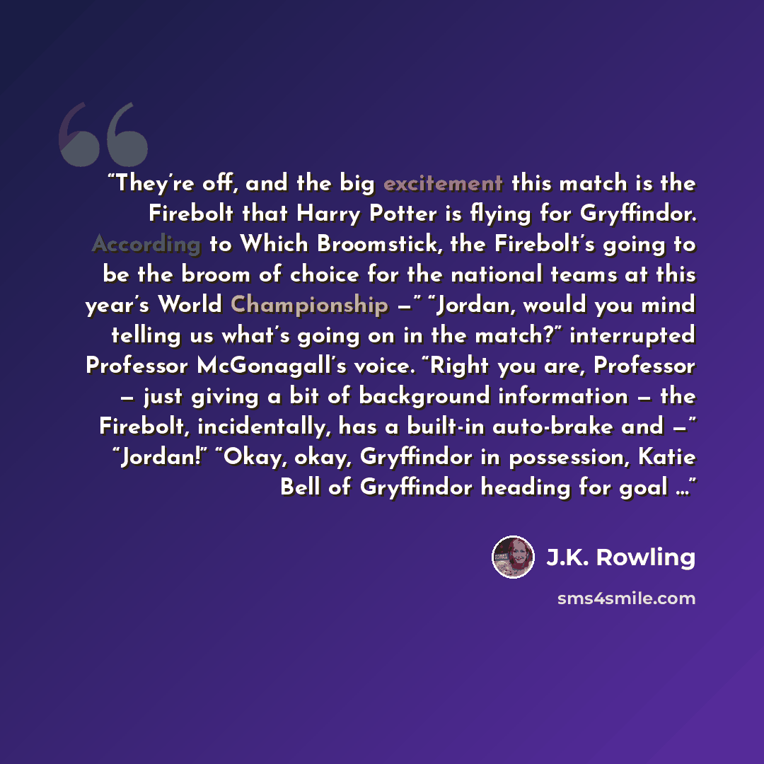 “They’re off, and the big excitement this match is the Firebolt that Harry Potter is flying for Gryffindor. According to Which Broomstick, the Firebolt’s going to be the broom of choice for the national teams at this year’s World Championship —” “Jordan, would you mind telling us what’s going on in…” quote by J.K. Rowling