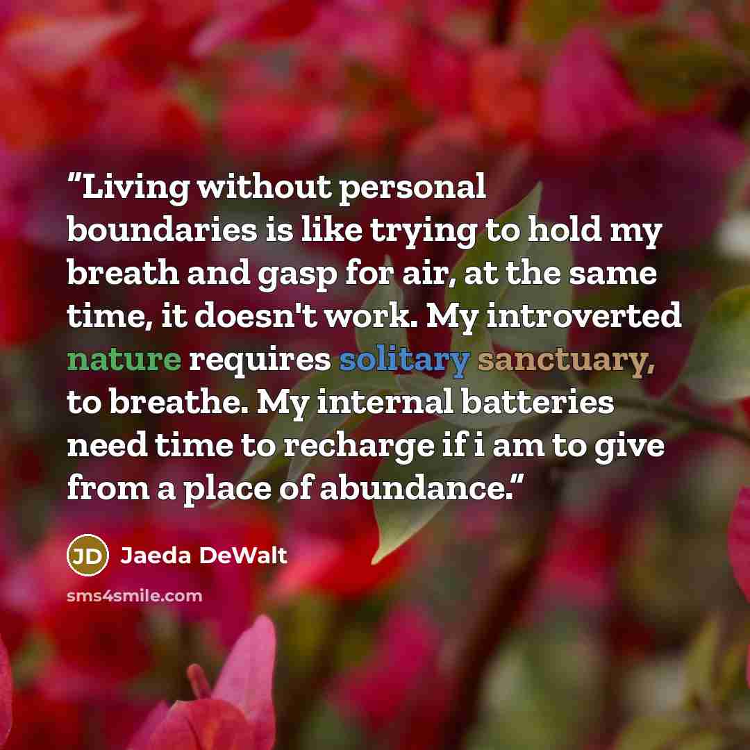 “Living without personal boundaries is like trying to hold my breath and gasp for air, at the same time, it doesn't work. My introverted nature requires solitary sanctuary, to breathe. My internal batteries need time to recharge if i am to give from a place of abundance.” quote by Jaeda DeWalt