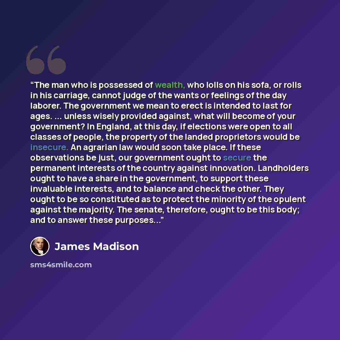 “The man who is possessed of wealth, who lolls on his sofa, or rolls in his carriage, cannot judge of the wants or feelings of the day laborer. The government we mean to erect is intended to last for ages. ... unless wisely provided against, what will become of your government? In England, at this…” quote by James Madison