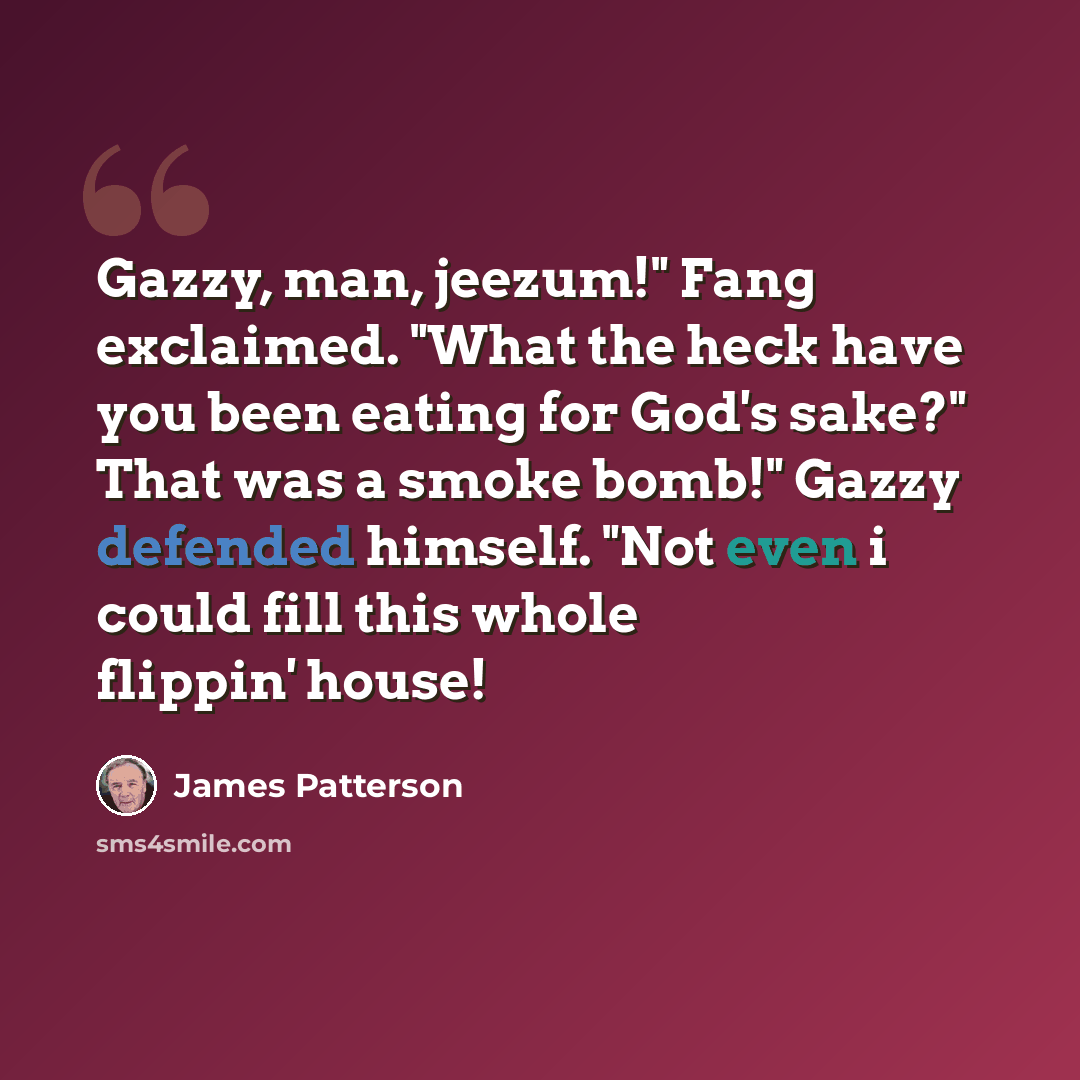 “Gazzy, man, jeezum!" Fang exclaimed. "What the heck have you been eating for God's sake?" That was a smoke bomb!" Gazzy defended himself. "Not even i could fill this whole flippin' house!” quote by James Patterson